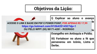 Objetivos da Lição:
I) Explicar ao aluno o avanço
missionário entre os gentios de
acordo com a Missão em Chipre;
II) Revelar ao aluno o impacto do
Evangelho em Antioquia e Psídia;
III) Fortalecer no aluno a fé que
perseverou em Icônio, Listra e
Derbe.
ACESSE O LINK E BAIXE EM PDF E POWER POINT, POR APENAS R$ 17,99
https://go.hotmart.com/H106420145C?dp=1
OU PELO WPP! (95) 99171-4281 - RODRIGO
 