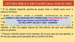 LEITURA BÍBLICA EM CLASSE (Atos 13:44-52 ARC)
⁴⁴ E no sábado seguinte ajuntou-se quase toda a cidade para ouvir a
palavra de Deus.
⁴⁵ Então os judeus, vendo a multidão, encheram-se de inveja e
contradiziam o que Paulo falava, contradizendo e blasfemando.
⁴⁶ Mas Paulo e Barnabé, usando de ousadia, disseram: Era mister que a
vós se vos pregasse primeiro a palavra de Deus; mas, visto que a
rejeitais, e não vos julgais dignos da vida eterna, eis que nos voltamos
para os gentios;
⁴⁷ Porque o Senhor assim no-lo mandou: Eu te pus para luz dos gentios, a
fim de que sejas para salvação até os confins da terra.
ACESSE O LINK E BAIXE EM PDF E POWER POINT, POR APENAS R$ 17,99
https://go.hotmart.com/H106420145C?dp=1
OU PELO WPP! (95) 99171-4281 - RODRIGO
 