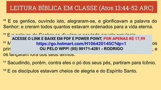 LEITURA BÍBLICA EM CLASSE (Atos 13:44-52 ARC)
⁴⁸ E os gentios, ouvindo isto, alegraram-se, e glorificavam a palavra do
Senhor; e creram todos quantos estavam ordenados para a vida eterna.
⁴⁹ E a palavra do Senhor se divulgava por toda aquela província.
⁵⁰ Mas os judeus incitaram algumas mulheres religiosas e honestas, e os
principais da cidade, e levantaram perseguição contra Paulo e Barnabé, e
os lançaram fora dos seus termos.
⁵¹ Sacudindo, porém, contra eles o pó dos seus pés, partiram para Icônio.
⁵² E os discípulos estavam cheios de alegria e do Espírito Santo.
ACESSE O LINK E BAIXE EM PDF E POWER POINT, POR APENAS R$ 17,99
https://go.hotmart.com/H106420145C?dp=1
OU PELO WPP! (95) 99171-4281 - RODRIGO
 
