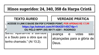 Hinos sugeridos: 24, 340, 358 da Harpa Cristã
TEXTO ÁUREO
“E, servindo eles ao Senhor e
jejuando, disse o Espírito
Santo: Apartai-me a Barnabé
e a Saulo para a obra que os
tenho chamado.” (At 13.2).
VERDADE PRÁTICA
Quando a igreja ouve o
Espírito, o Evangelho
avança e vidas são
alcançadas para a glória de
Deus.
ACESSE O LINK E BAIXE EM PDF E POWER POINT, POR APENAS R$ 17,99
https://go.hotmart.com/H106420145C?dp=1
OU PELO WPP! (95) 99171-4281 - RODRIGO
 