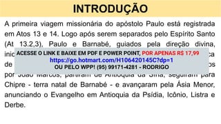 INTRODUÇÃO
A primeira viagem missionária do apóstolo Paulo está registrada
em Atos 13 e 14. Logo após serem separados pelo Espírito Santo
(At 13.2,3), Paulo e Barnabé, guiados pela direção divina,
iniciaram a obra que o Senhor lhes confiara. A jornada durou cerca
de dois anos, entre 46 e 48 d.C. Nesse período, acompanhados
por João Marcos, partiram de Antioquia da Síria, seguiram para
Chipre - terra natal de Barnabé - e avançaram pela Ásia Menor,
anunciando o Evangelho em Antioquia da Psídia, Icônio, Listra e
Derbe.
ACESSE O LINK E BAIXE EM PDF E POWER POINT, POR APENAS R$ 17,99
https://go.hotmart.com/H106420145C?dp=1
OU PELO WPP! (95) 99171-4281 - RODRIGO
 