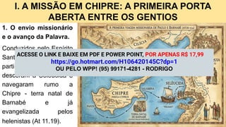 I. A MISSÃO EM CHIPRE: A PRIMEIRA PORTA
ABERTA ENTRE OS GENTIOS
1. O envio missionário
e o avanço da Palavra.
Conduzidos pelo Espírito
Santo, Paulo e Barnabé
partiram de Antioquia,
desceram a Selêucida e
navegaram rumo a
Chipre - terra natal de
Barnabé e já
evangelizada pelos
helenistas (At 11.19).
ACESSE O LINK E BAIXE EM PDF E POWER POINT, POR APENAS R$ 17,99
https://go.hotmart.com/H106420145C?dp=1
OU PELO WPP! (95) 99171-4281 - RODRIGO
 