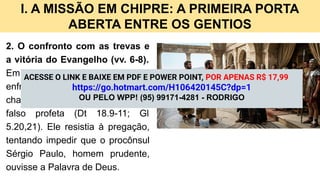 I. A MISSÃO EM CHIPRE: A PRIMEIRA PORTA
ABERTA ENTRE OS GENTIOS
2. O confronto com as trevas e
a vitória do Evangelho (vv. 6-8).
Em Pafos, os missionários
enfrentaram Barjesus, também
chamado Elimas - um mágico e
falso profeta (Dt 18.9-11; Gl
5.20,21). Ele resistia à pregação,
tentando impedir que o procônsul
Sérgio Paulo, homem prudente,
ouvisse a Palavra de Deus.
ACESSE O LINK E BAIXE EM PDF E POWER POINT, POR APENAS R$ 17,99
https://go.hotmart.com/H106420145C?dp=1
OU PELO WPP! (95) 99171-4281 - RODRIGO
 