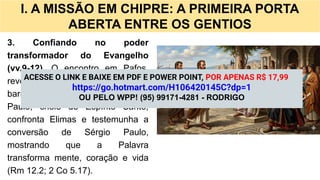 I. A MISSÃO EM CHIPRE: A PRIMEIRA PORTA
ABERTA ENTRE OS GENTIOS
3. Confiando no poder
transformador do Evangelho
(vv.9-12). O encontro em Pafos
revela que o Evangelho rompe
barreiras sociais e espirituais.
Paulo, cheio do Espírito Santo,
confronta Elimas e testemunha a
conversão de Sérgio Paulo,
mostrando que a Palavra
transforma mente, coração e vida
(Rm 12.2; 2 Co 5.17).
ACESSE O LINK E BAIXE EM PDF E POWER POINT, POR APENAS R$ 17,99
https://go.hotmart.com/H106420145C?dp=1
OU PELO WPP! (95) 99171-4281 - RODRIGO
 