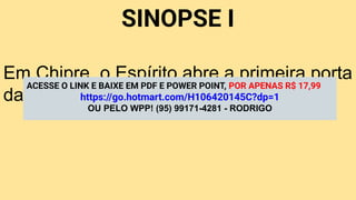 SINOPSE I
Em Chipre, o Espírito abre a primeira porta
da missão gentílica.
ACESSE O LINK E BAIXE EM PDF E POWER POINT, POR APENAS R$ 17,99
https://go.hotmart.com/H106420145C?dp=1
OU PELO WPP! (95) 99171-4281 - RODRIGO
 