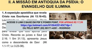 II. A MISSÃO EM ANTIOQUIA DA PSÍDIA: O
EVANGELHO QUE ILUMINA
1. A exposição apostólica que revela
Cristo nas Escrituras (At 13.16-43).
Levantando-se na sinagoga, Paulo
dirige-se a judeus e gentios tementes a
Deus e percorre a história de Israel
para revelar que tudo aponta para
Cristo. Recorda os juízes e Saul (Jz
2.16; 1 Sm 31.13), apresenta Jesus
como o descendente de Davi (Mt
1.1-17; Lc 3.23-38).
ACESSE O LINK E BAIXE EM PDF E POWER POINT, POR APENAS R$ 17,99
https://go.hotmart.com/H106420145C?dp=1
OU PELO WPP! (95) 99171-4281 - RODRIGO
 