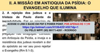 II. A MISSÃO EM ANTIOQUIA DA PSÍDIA: O
EVANGELHO QUE ILUMINA
2. A rejeição dos judeus e a
tristeza de Paulo diante da
incredulidade. Fiel ao princípio de
alcançar primeiro o judeu e depois o
gentio (Rm 1.16), Paulo inicia sua
pregação nas sinagogas. Contudo,
em Antioquia da Psídia, a inveja e a
resistência dos judeus revelam a dor
do apóstolo ao ver seu povo rejeitar
o Evangelho (Rm 9.1-3).
ACESSE O LINK E BAIXE EM PDF E POWER POINT, POR APENAS R$ 17,99
https://go.hotmart.com/H106420145C?dp=1
OU PELO WPP! (95) 99171-4281 - RODRIGO
 
