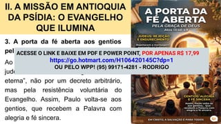 II. A MISSÃO EM ANTIOQUIA
DA PSÍDIA: O EVANGELHO
QUE ILUMINA
3. A porta da fé aberta aos gentios
pela graça de Deus (At 13.46-49).
Ao rejeitarem a mensagem, muitos
judeus se tornaram “indignos da vida
eterna”, não por um decreto arbitrário,
mas pela resistência voluntária do
Evangelho. Assim, Paulo volta-se aos
gentios, que recebem a Palavra com
alegria e fé sincera.
ACESSE O LINK E BAIXE EM PDF E POWER POINT, POR APENAS R$ 17,99
https://go.hotmart.com/H106420145C?dp=1
OU PELO WPP! (95) 99171-4281 - RODRIGO
 
