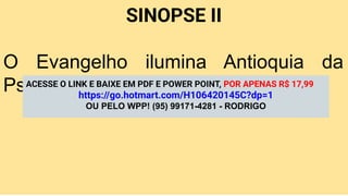 SINOPSE II
O Evangelho ilumina Antioquia da
Psídia e alcança os gentios.
ACESSE O LINK E BAIXE EM PDF E POWER POINT, POR APENAS R$ 17,99
https://go.hotmart.com/H106420145C?dp=1
OU PELO WPP! (95) 99171-4281 - RODRIGO
 