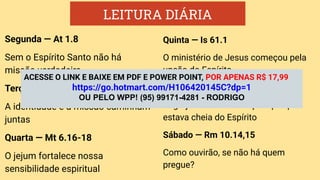 LEITURA DIÁRIA
Segunda — At 1.8
Sem o Espírito Santo não há
missão verdadeira
Terça — At 11.26
A identidade e a missão caminham
juntas
Quarta — Mt 6.16-18
O jejum fortalece nossa
sensibilidade espiritual
Quinta — Is 61.1
O ministério de Jesus começou pela
unção do Espírito
Sexta — At 4.31
A igreja Primitiva avançava porque
estava cheia do Espírito
Sábado — Rm 10.14,15
Como ouvirão, se não há quem
pregue?
ACESSE O LINK E BAIXE EM PDF E POWER POINT, POR APENAS R$ 17,99
https://go.hotmart.com/H106420145C?dp=1
OU PELO WPP! (95) 99171-4281 - RODRIGO
 