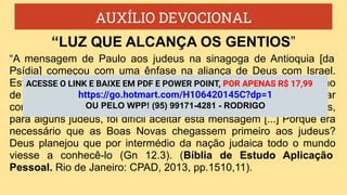 AUXÍLIO DEVOCIONAL
“A mensagem de Paulo aos judeus na sinagoga de Antioquia [da
Psídia] começou com uma ênfase na aliança de Deus com Israel.
Este era um ponto de acordo, porque todos os judeus tinham orgulho
de ser o povo escolhido de Deus. Então Paulo continuou a explicar
como as Boas Novas representam o cumprimento da aliança. Mas,
para alguns judeus, foi difícil aceitar esta mensagem [...] Porque era
necessário que as Boas Novas chegassem primeiro aos judeus?
Deus planejou que por intermédio da nação judaica todo o mundo
viesse a conhecê-lo (Gn 12.3). (Bíblia de Estudo Aplicação
Pessoal. Rio de Janeiro: CPAD, 2013, pp.1510,11).
“LUZ QUE ALCANÇA OS GENTIOS”
ACESSE O LINK E BAIXE EM PDF E POWER POINT, POR APENAS R$ 17,99
https://go.hotmart.com/H106420145C?dp=1
OU PELO WPP! (95) 99171-4281 - RODRIGO
 