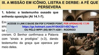 III. A MISSÃO EM ICÔNIO, LISTRA E DERBE: A FÉ QUE
PERSEVERA
1. Icônio: o testemunho ousado que
enfrenta oposição (At 14.1-7).
Em Icônio, Paulo e Barnabé entraram na
sinagoga e anunciaram o Evangelho com
tal convicção que muitos judeus e gregos
creram. O Senhor confirmava a Palavra
com “sinais e prodígios” (v.3), dando
testemunho da graça que operava por
meio deles.
ACESSE O LINK E BAIXE EM PDF E POWER POINT, POR APENAS R$ 17,99
https://go.hotmart.com/H106420145C?dp=1
OU PELO WPP! (95) 99171-4281 - RODRIGO
 