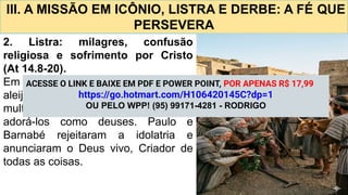 III. A MISSÃO EM ICÔNIO, LISTRA E DERBE: A FÉ QUE
PERSEVERA
2. Listra: milagres, confusão
religiosa e sofrimento por Cristo
(At 14.8-20).
Em listra, Paulo cura um homem
aleijado de nascimento, o que leva a
multidão, confundida, a tentar
adorá-los como deuses. Paulo e
Barnabé rejeitaram a idolatria e
anunciaram o Deus vivo, Criador de
todas as coisas.
ACESSE O LINK E BAIXE EM PDF E POWER POINT, POR APENAS R$ 17,99
https://go.hotmart.com/H106420145C?dp=1
OU PELO WPP! (95) 99171-4281 - RODRIGO
 