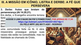III. A MISSÃO EM ICÔNIO, LISTRA E DERBE: A FÉ QUE
PERSEVERA
3. Derbe: frutos que brotam da
perseverança (At 14.20,21).
Em derbe, o Evangelho encontra terreno
fértil. Muitos se convertem, e novos
discípulos são formados. Mesmo após
perseguições e sofrimento, Paulo e
Barnabé continuam a pregar e edificam
uma comunidade forte na fé. A obra
missionária prossegue porque suas
raízes não estão na comodidade, mas na
fidelidade ao chamado de Cristo.
ACESSE O LINK E BAIXE EM PDF E POWER POINT, POR APENAS R$ 17,99
https://go.hotmart.com/H106420145C?dp=1
OU PELO WPP! (95) 99171-4281 - RODRIGO
 