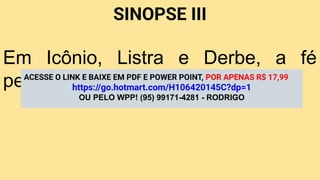 SINOPSE III
Em Icônio, Listra e Derbe, a fé
persevera apesar da oposição.
ACESSE O LINK E BAIXE EM PDF E POWER POINT, POR APENAS R$ 17,99
https://go.hotmart.com/H106420145C?dp=1
OU PELO WPP! (95) 99171-4281 - RODRIGO
 