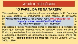 AUXÍLIO TEOLÓGICO
“Deus ordenou que o cristianismo fosse uma religião de fé. Do ponto
de vista objetivo, o cristianismo é uma religião de revelação
sobrenatural. Do ponto de vista subjetivo, é uma religião de fé. A fé é
o olho espiritual que observa Deus, que percebe Cristo como o
Salvador e Senhor, que entende a Bíblia como a Palavra de Deus,
que aceita a tarefa missionária como o propósito e a vontade de
Deus, que descobre missões como o resultado natural da obra de
Cristo, e que missões é um elemento inerente ao chamado à salvação
e submissão obediente às inclinações do Espírito Santo. (PETERS,
George W. Teologia Bíblica de Missões. Rio de Janeiro: CPAD,
2000, p.196).
“O PAPEL DA FÉ NA TAREFA”
ACESSE O LINK E BAIXE EM PDF E POWER POINT, POR APENAS R$ 17,99
https://go.hotmart.com/H106420145C?dp=1
OU PELO WPP! (95) 99171-4281 - RODRIGO
 