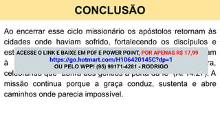 CONCLUSÃO
Ao encerrar esse ciclo missionário os apóstolos retornam às
cidades onde haviam sofrido, fortalecendo os discípulos e
estabelecendo presbíteros (At 14.22,23). Depois, apresentam
à igreja de Antioquia o relatório do que Deus fizera,
celebrando que “abrira aos gentios a porta da fé” (At 14.27). A
missão continua porque a graça conduz, sustenta e abre
caminhos onde parecia impossível.
ACESSE O LINK E BAIXE EM PDF E POWER POINT, POR APENAS R$ 17,99
https://go.hotmart.com/H106420145C?dp=1
OU PELO WPP! (95) 99171-4281 - RODRIGO
 
