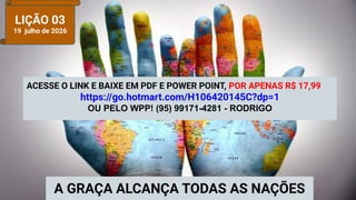 LIÇÃO 03
19 julho de 2026
A GRAÇA ALCANÇA TODAS AS NAÇÕES
ACESSE O LINK E BAIXE EM PDF E POWER POINT, POR APENAS R$ 17,99
https://go.hotmart.com/H106420145C?dp=1
OU PELO WPP! (95) 99171-4281 - RODRIGO
 