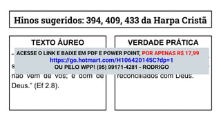 Hinos sugeridos: 394, 409, 433 da Harpa Cristã
TEXTO ÁUREO
“Porque pela graça sois
salvos, por meio da fé; e isso
não vem de vós; é dom de
Deus.” (Ef 2.8).
VERDADE PRÁTICA
É pela graça que somos
alcançados, perdoados e
reconciliados com Deus.
ACESSE O LINK E BAIXE EM PDF E POWER POINT, POR APENAS R$ 17,99
https://go.hotmart.com/H106420145C?dp=1
OU PELO WPP! (95) 99171-4281 - RODRIGO
 