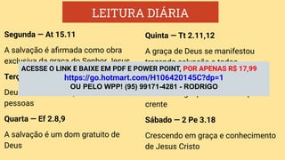 LEITURA DIÁRIA
Segunda — At 15.11
A salvação é aﬁrmada como obra
exclusiva da graça do Senhor Jesus
Terça — At 10.44-48
Deus não faz distinção entre
pessoas
Quarta — Ef 2.8,9
A salvação é um dom gratuito de
Deus
Quinta — Tt 2.11,12
A graça de Deus se manifestou
trazendo salvação a todos
Sexta — Hb 4.16
O trono da graça está aberto para o
crente
Sábado — 2 Pe 3.18
Crescendo em graça e conhecimento
de Jesus Cristo
ACESSE O LINK E BAIXE EM PDF E POWER POINT, POR APENAS R$ 17,99
https://go.hotmart.com/H106420145C?dp=1
OU PELO WPP! (95) 99171-4281 - RODRIGO
 