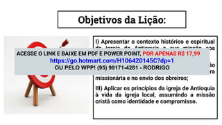 Objetivos da Lição:
I) Apresentar o contexto histórico e espiritual
da igreja de Antioquia e sua missão aos
gentios;
II) Conduzir o aluno à reﬂexão sobre a atuação
do Espírito Santo na condução da obra
missionária e no envio dos obreiros;
III) Aplicar os princípios da igreja de Antioquia
à vida da igreja local, assumindo a missão
cristã como identidade e compromisso.
ACESSE O LINK E BAIXE EM PDF E POWER POINT, POR APENAS R$ 17,99
https://go.hotmart.com/H106420145C?dp=1
OU PELO WPP! (95) 99171-4281 - RODRIGO
 