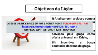 Objetivos da Lição:
I) Analisar com a classe como a
graça sustenta a unidade da
Igreja em Atos 15;
II) Examinar biblicamente a
salvação pela graça como
oferta universal em Cristo;
III) Incentivar a busca
constante do trono da graça.
ACESSE O LINK E BAIXE EM PDF E POWER POINT, POR APENAS R$ 17,99
https://go.hotmart.com/H106420145C?dp=1
OU PELO WPP! (95) 99171-4281 - RODRIGO
 