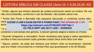 LEITURA BÍBLICA EM CLASSE (Atos 15. 1-5,28,29,36-39)
¹ Então, alguns que tinham descido da Judeia ensinavam assim os irmãos: Se vos
não circuncidardes, conforme o uso de Moisés, não podeis salvar-vos.
² Tendo tido Paulo e Barnabé não pequena discussão e contenda contra eles,
resolveu-se que Paulo, Barnabé e alguns dentre eles subissem a Jerusalém aos
apóstolos e aos anciãos sobre aquela questão.
³ E eles, sendo acompanhados pela igreja, passaram pela Fenícia e por Samaria,
contando a conversão dos gentios, e davam grande alegria a todos os irmãos.
⁴ Quando chegaram a Jerusalém, foram recebidos pela igreja e pelos apóstolos e
anciãos e lhes anunciaram quão grandes coisas Deus tinha feito com eles.
⁵ Alguns, porém, da seita dos fariseus que tinham crido se levantaram, dizendo
que era mister circuncidá-los e mandar-lhes que guardassem a lei de Moisés.
ACESSE O LINK E BAIXE EM PDF E POWER POINT, POR APENAS R$ 17,99
https://go.hotmart.com/H106420145C?dp=1
OU PELO WPP! (95) 99171-4281 - RODRIGO
 