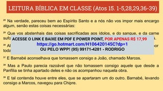 LEITURA BÍBLICA EM CLASSE (Atos 15. 1-5,28,29,36-39)
²⁸ Na verdade, pareceu bem ao Espírito Santo e a nós não vos impor mais encargo
algum, senão estas coisas necessárias:
²⁹ Que vos abstenhais das coisas sacrificadas aos ídolos, e do sangue, e da carne
sufocada, e da fornicação; destas coisas fareis bem se vos guardardes. Bem vos vá.
³⁶ Alguns dias depois, disse Paulo a Barnabé: Tornemos a visitar nossos irmãos por
todas as cidades em que já anunciamos a palavra do Senhor, para ver como estão.
³⁷ E Barnabé aconselhava que tomassem consigo a João, chamado Marcos.
³⁸ Mas a Paulo parecia razoável que não tomassem consigo aquele que desde a
Panfília se tinha apartado deles e não os acompanhou naquela obra.
³⁹ E tal contenda houve entre eles, que se apartaram um do outro. Barnabé, levando
consigo a Marcos, navegou para Chipre.
ACESSE O LINK E BAIXE EM PDF E POWER POINT, POR APENAS R$ 17,99
https://go.hotmart.com/H106420145C?dp=1
OU PELO WPP! (95) 99171-4281 - RODRIGO
 