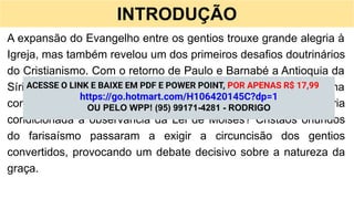 INTRODUÇÃO
A expansão do Evangelho entre os gentios trouxe grande alegria à
Igreja, mas também revelou um dos primeiros desafios doutrinários
do Cristianismo. Com o retorno de Paulo e Barnabé a Antioquia da
Síria, após a evangelização da Ásia Menor, surgiu uma
controvérsia que ameaçava a unidade da fé: a salvação estaria
condicionada à observância da Lei de Moisés? Cristãos oriundos
do farisaísmo passaram a exigir a circuncisão dos gentios
convertidos, provocando um debate decisivo sobre a natureza da
graça.
ACESSE O LINK E BAIXE EM PDF E POWER POINT, POR APENAS R$ 17,99
https://go.hotmart.com/H106420145C?dp=1
OU PELO WPP! (95) 99171-4281 - RODRIGO
 