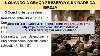 I. QUANDO A GRAÇA PRESERVA A UNIDADE DA
IGREJA
1. O Concílio de Jerusalém.
Realizado entre 48 e 50 d.C., o
Concílio reuniu apóstolos,
presbíteros e a igreja para tratar
da controvérsia levantada pelos
judaizantes, que defendiam a
circuncisão como requisito para a
salvação (At 15. 1,5).
ACESSE O LINK E BAIXE EM PDF E POWER POINT, POR APENAS R$ 17,99
https://go.hotmart.com/H106420145C?dp=1
OU PELO WPP! (95) 99171-4281 - RODRIGO
 