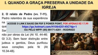 I. QUANDO A GRAÇA PRESERVA A UNIDADE DA
IGREJA
2. O relato de Pedro (vv. 7-11).
Pedro relembra de sua experiência
na casa de Cornélio, mostrando
que Deus concedeu o Espírito
Santo aos gentios mediante a fé, e
não por obras da Lei (At 10. 44-46;
Gl 3.2). Sem fazer distinção entre
judeus e gentios, Deus purificou
seus corações pela fé (At
10.34-48).
ACESSE O LINK E BAIXE EM PDF E POWER POINT, POR APENAS R$ 17,99
https://go.hotmart.com/H106420145C?dp=1
OU PELO WPP! (95) 99171-4281 - RODRIGO
 