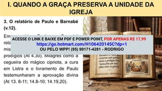 I. QUANDO A GRAÇA PRESERVA A UNIDADE DA
IGREJA
3. O relatório de Paulo e Barnabé
(v.12).
Em seguida, Paulo e Barnabé
relatam como Deus confirmou a
missão gentílica por meio de sinais e
prodígios (At 4.30). Milagres como a
cegueira do mágico cipriota, a cura
em Listra e o livramento de Paulo
testemunharam a aprovação divina
(At 13. 8-11; 14.8-10; 14.19,20).
ACESSE O LINK E BAIXE EM PDF E POWER POINT, POR APENAS R$ 17,99
https://go.hotmart.com/H106420145C?dp=1
OU PELO WPP! (95) 99171-4281 - RODRIGO
 