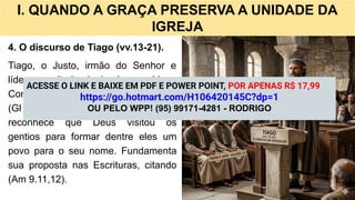 I. QUANDO A GRAÇA PRESERVA A UNIDADE DA
IGREJA
4. O discurso de Tiago (vv.13-21).
Tiago, o Justo, irmão do Senhor e
líder respeitado da igreja, preside o
Concílio com discernimento espiritual
(Gl 2.9). Após ouvir os testemunhos,
reconhece que Deus visitou os
gentios para formar dentre eles um
povo para o seu nome. Fundamenta
sua proposta nas Escrituras, citando
(Am 9.11,12).
ACESSE O LINK E BAIXE EM PDF E POWER POINT, POR APENAS R$ 17,99
https://go.hotmart.com/H106420145C?dp=1
OU PELO WPP! (95) 99171-4281 - RODRIGO
 