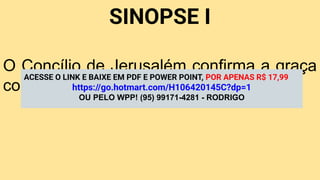 SINOPSE I
O Concílio de Jerusalém confirma a graça
como base da unidade cristã.
ACESSE O LINK E BAIXE EM PDF E POWER POINT, POR APENAS R$ 17,99
https://go.hotmart.com/H106420145C?dp=1
OU PELO WPP! (95) 99171-4281 - RODRIGO
 
