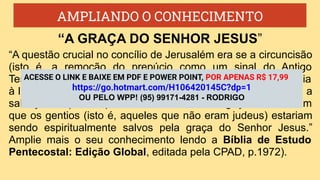 AMPLIANDO O CONHECIMENTO
“A questão crucial no concílio de Jerusalém era se a circuncisão
(isto é, a remoção do prepúcio como um sinal do Antigo
Testamento da aceitação do concerto de Deus) e a obediência
à lei que Deus deu através de Moisés eram necessárias para a
salvação. Aqueles que receberam esta delegação concluíram
que os gentios (isto é, aqueles que não eram judeus) estariam
sendo espiritualmente salvos pela graça do Senhor Jesus.”
Amplie mais o seu conhecimento lendo a Bíblia de Estudo
Pentecostal: Edição Global, editada pela CPAD, p.1972).
“A GRAÇA DO SENHOR JESUS”
ACESSE O LINK E BAIXE EM PDF E POWER POINT, POR APENAS R$ 17,99
https://go.hotmart.com/H106420145C?dp=1
OU PELO WPP! (95) 99171-4281 - RODRIGO
 