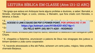 LEITURA BÍBLICA EM CLASSE (Atos 13:1-12 ARC)
¹ Na igreja que estava em Antioquia havia alguns profetas e doutores, a saber: Barnabé, e
Simeão, chamado Níger, e Lúcio, cireneu, e Manaém, que fora criado com Herodes, o
tetrarca, e Saulo.
² E, servindo eles ao Senhor e jejuando, disse o Espírito Santo: Apartai-me a Barnabé e a
Saulo para a obra a que os tenho chamado.
³ Então, jejuando, e orando, e pondo sobre eles as mãos, os despediram.
⁴ E assim estes, enviados pelo Espírito Santo, desceram a Selêucia e dali navegaram para
Chipre.
⁵ E, chegados a Salamina, anunciavam a palavra de Deus nas sinagogas dos judeus; e
tinham também a João como cooperador.
⁶ E, havendo atravessado a ilha até Pafos, acharam um certo judeu, mágico, falso profeta,
chamado Barjesus,
ACESSE O LINK E BAIXE EM PDF E POWER POINT, POR APENAS R$ 17,99
https://go.hotmart.com/H106420145C?dp=1
OU PELO WPP! (95) 99171-4281 - RODRIGO
 