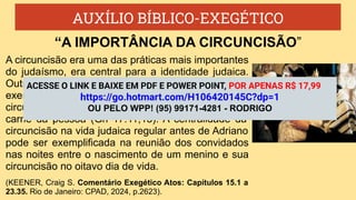 AUXÍLIO BÍBLICO-EXEGÉTICO
A circuncisão era uma das práticas mais importantes
do judaísmo, era central para a identidade judaica.
Outras alianças tinham sinais diferentes (por
exemplo, o arco no céu, Gn 9.12-13,17), mas a
circuncisão colocava a marca da aliança na própria
carne da pessoa (Gn 17.11,13). A centralidade da
circuncisão na vida judaica regular antes de Adriano
pode ser exemplificada na reunião dos convidados
nas noites entre o nascimento de um menino e sua
circuncisão no oitavo dia de vida.
(KEENER, Craig S. Comentário Exegético Atos: Capítulos 15.1 a
23.35. Rio de Janeiro: CPAD, 2024, p.2623).
“A IMPORTÂNCIA DA CIRCUNCISÃO”
ACESSE O LINK E BAIXE EM PDF E POWER POINT, POR APENAS R$ 17,99
https://go.hotmart.com/H106420145C?dp=1
OU PELO WPP! (95) 99171-4281 - RODRIGO
 