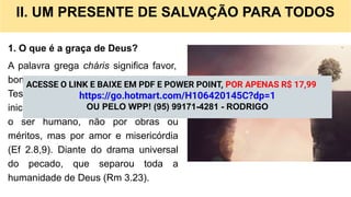 II. UM PRESENTE DE SALVAÇÃO PARA TODOS
1. O que é a graça de Deus?
A palavra grega cháris significa favor,
bondade e dom imerecido. No Novo
Testamento, a graça descreve a
iniciativa soberana de Deus em salvar
o ser humano, não por obras ou
méritos, mas por amor e misericórdia
(Ef 2.8,9). Diante do drama universal
do pecado, que separou toda a
humanidade de Deus (Rm 3.23).
ACESSE O LINK E BAIXE EM PDF E POWER POINT, POR APENAS R$ 17,99
https://go.hotmart.com/H106420145C?dp=1
OU PELO WPP! (95) 99171-4281 - RODRIGO
 