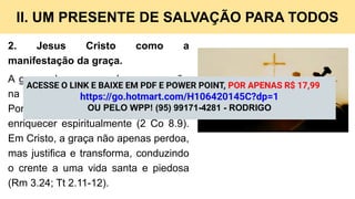 II. UM PRESENTE DE SALVAÇÃO PARA TODOS
2. Jesus Cristo como a
manifestação da graça.
A graça alcança sua plena expressão
na pessoa e na obra de Jesus Cristo.
Por amor, Ele se fez pobre para nos
enriquecer espiritualmente (2 Co 8.9).
Em Cristo, a graça não apenas perdoa,
mas justifica e transforma, conduzindo
o crente a uma vida santa e piedosa
(Rm 3.24; Tt 2.11-12).
ACESSE O LINK E BAIXE EM PDF E POWER POINT, POR APENAS R$ 17,99
https://go.hotmart.com/H106420145C?dp=1
OU PELO WPP! (95) 99171-4281 - RODRIGO
 
