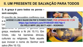 II. UM PRESENTE DE SALVAÇÃO PARA TODOS
3. A graça é para todos os povos -
sem exceção.
O concílio de Jerusalém confirmou que
a salvação não exige a observância da
Lei mosaica, sendo oferecida
igualmente a judeus e gentios pela
graça, mediante a fé (At 15.11). Em
Cristo, não há barreiras étnicas,
culturais ou religiosas. Todo aquele
que invocar o nome do Senhor será
salvo (Rm 10.13).
ACESSE O LINK E BAIXE EM PDF E POWER POINT, POR APENAS R$ 17,99
https://go.hotmart.com/H106420145C?dp=1
OU PELO WPP! (95) 99171-4281 - RODRIGO
 