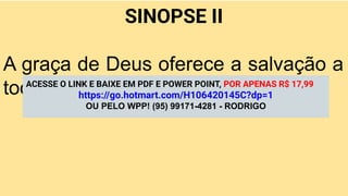SINOPSE II
A graça de Deus oferece a salvação a
todos por meio de Jesus Cristo.
ACESSE O LINK E BAIXE EM PDF E POWER POINT, POR APENAS R$ 17,99
https://go.hotmart.com/H106420145C?dp=1
OU PELO WPP! (95) 99171-4281 - RODRIGO
 