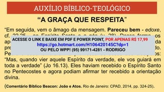 AUXÍLIO BÍBLICO-TEOLÓGICO
“Em seguida, vem o âmago da mensagem. Pareceu bem - edoxe,
cf. 22,25 - ao Espírito Santo e a nós (v. 28). Dessa forma, os
apóstolos e os anciãos estavam expressando sua convicção da
presença da divina autoridade na decisão que haviam tomado.
Pedro e João lembraram a promessa de Jesus aos discípulos:
“Mas, quando vier aquele Espírito da verdade, ele vos guiará em
toda a verdade” (Jo 16.13). Eles haviam recebido o Espírito Santo
no Pentecostes e agora podiam afirmar ter recebido a orientação
divina.
(Comentário Bíblico Beacon: João e Atos. Rio de Janeiro: CPAD, 2014, pp. 324-25).
“A GRAÇA QUE RESPEITA”
ACESSE O LINK E BAIXE EM PDF E POWER POINT, POR APENAS R$ 17,99
https://go.hotmart.com/H106420145C?dp=1
OU PELO WPP! (95) 99171-4281 - RODRIGO
 