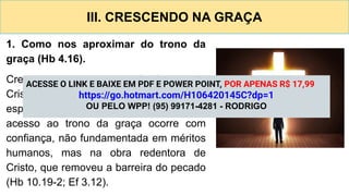 III. CRESCENDO NA GRAÇA
1. Como nos aproximar do trono da
graça (Hb 4.16).
Crescer na graça e no conhecimento de
Cristo pressupõe amadurecimento
espiritual contínuo (2 Pe 3.18). Assim, o
acesso ao trono da graça ocorre com
confiança, não fundamentada em méritos
humanos, mas na obra redentora de
Cristo, que removeu a barreira do pecado
(Hb 10.19-2; Ef 3.12).
ACESSE O LINK E BAIXE EM PDF E POWER POINT, POR APENAS R$ 17,99
https://go.hotmart.com/H106420145C?dp=1
OU PELO WPP! (95) 99171-4281 - RODRIGO
 