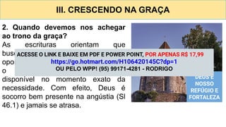III. CRESCENDO NA GRAÇA
2. Quando devemos nos achegar
ao trono da graça?
As escrituras orientam que
busquemos a graça “em tempo
oportuno” (Hb 4.16). Isso significa que
o auxílio divino está sempre
disponível no momento exato da
necessidade. Com efeito, Deus é
socorro bem presente na angústia (Sl
46.1) e jamais se atrasa.
DEUS É
NOSSO
REFÚGIO E
FORTALEZA
ACESSE O LINK E BAIXE EM PDF E POWER POINT, POR APENAS R$ 17,99
https://go.hotmart.com/H106420145C?dp=1
OU PELO WPP! (95) 99171-4281 - RODRIGO
 