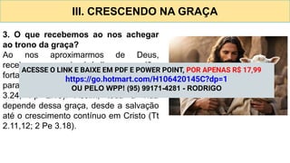 III. CRESCENDO NA GRAÇA
3. O que recebemos ao nos achegar
ao trono da graça?
Ao nos aproximarmos de Deus,
recebemos misericórdia, perdão,
fortalecimento espiritual e capacitação
para viver segundo a Sua vontade (Rm
3.24; Fp 2.13). Assim, toda a vida
depende dessa graça, desde a salvação
até o crescimento contínuo em Cristo (Tt
2.11,12; 2 Pe 3.18).
ACESSE O LINK E BAIXE EM PDF E POWER POINT, POR APENAS R$ 17,99
https://go.hotmart.com/H106420145C?dp=1
OU PELO WPP! (95) 99171-4281 - RODRIGO
 