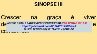 SINOPSE III
Crescer na graça é viver
dependente de Deus por fé e
comunhão.
ACESSE O LINK E BAIXE EM PDF E POWER POINT, POR APENAS R$ 17,99
https://go.hotmart.com/H106420145C?dp=1
OU PELO WPP! (95) 99171-4281 - RODRIGO
 