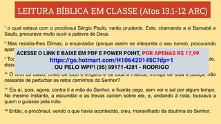 LEITURA BÍBLICA EM CLASSE (Atos 13:1-12 ARC)
⁷ o qual estava com o procônsul Sérgio Paulo, varão prudente. Este, chamando a si Barnabé e
Saulo, procurava muito ouvir a palavra de Deus.
⁸ Mas resistia-lhes Elimas, o encantador (porque assim se interpreta o seu nome), procurando
apartar da fé o procônsul.
⁹ Todavia, Saulo, que também se chama Paulo, cheio do Espírito Santo e fixando os olhos nele,
disse:
¹⁰ Ó filho do diabo, cheio de todo o engano e de toda a malícia, inimigo de toda a justiça, não
cessarás de perturbar os retos caminhos do Senhor?
¹¹ Eis aí, pois, agora, contra ti a mão do Senhor, e ficarás cego, sem ver o sol por algum tempo.
No mesmo instante, a escuridão e as trevas caíram sobre ele, e, andando à roda, buscava a
quem o guiasse pela mão.
¹² Então, o procônsul, vendo o que havia acontecido, creu, maravilhado da doutrina do Senhor.
ACESSE O LINK E BAIXE EM PDF E POWER POINT, POR APENAS R$ 17,99
https://go.hotmart.com/H106420145C?dp=1
OU PELO WPP! (95) 99171-4281 - RODRIGO
 