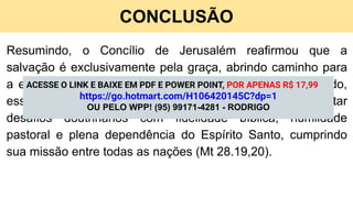 CONCLUSÃO
Resumindo, o Concílio de Jerusalém reafirmou que a
salvação é exclusivamente pela graça, abrindo caminho para
a expansão universal do Evangelho (Ef 2.8,9). Desse modo,
esse marco histórico ensina que a Igreja deve enfrentar
desafios doutrinários com fidelidade bíblica, humildade
pastoral e plena dependência do Espírito Santo, cumprindo
sua missão entre todas as nações (Mt 28.19,20).
ACESSE O LINK E BAIXE EM PDF E POWER POINT, POR APENAS R$ 17,99
https://go.hotmart.com/H106420145C?dp=1
OU PELO WPP! (95) 99171-4281 - RODRIGO
 