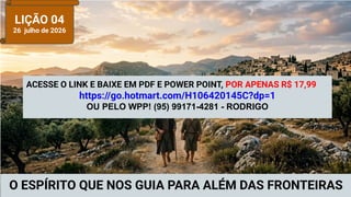 LIÇÃO 04
26 julho de 2026
O ESPÍRITO QUE NOS GUIA PARA ALÉM DAS FRONTEIRAS
ACESSE O LINK E BAIXE EM PDF E POWER POINT, POR APENAS R$ 17,99
https://go.hotmart.com/H106420145C?dp=1
OU PELO WPP! (95) 99171-4281 - RODRIGO
 