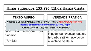 Hinos sugeridos: 155, 290, 511 da Harpa Cristã
TEXTO ÁUREO
“De sorte que as igrejas
eram confirmadas na fé e
cada dia cresciam em
número”
(At 16.5).
VERDADE PRÁTICA
O Espírito Santo não apenas
guia o cristão em seus
passos, mas também o
impede de avançar quando
isso não está em acordo com
a vontade de Deus.
ACESSE O LINK E BAIXE EM PDF E POWER POINT, POR APENAS R$ 17,99
https://go.hotmart.com/H106420145C?dp=1
OU PELO WPP! (95) 99171-4281 - RODRIGO
 